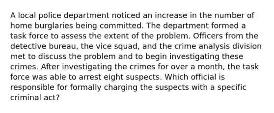 A local police department noticed an increase in the number of home burglaries being committed. The department formed a task force to assess the extent of the problem. Officers from the detective bureau, the vice squad, and the crime analysis division met to discuss the problem and to begin investigating these crimes. After investigating the crimes for over a month, the task force was able to arrest eight suspects. Which official is responsible for formally charging the suspects with a specific criminal act?