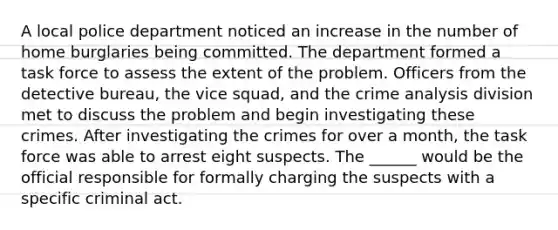 ​A local police department noticed an increase in the number of home burglaries being committed. The department formed a task force to assess the extent of the problem. Officers from the detective bureau, the vice squad, and the crime analysis division met to discuss the problem and begin investigating these crimes. After investigating the crimes for over a month, the task force was able to arrest eight suspects. The ______ would be the official responsible for formally charging the suspects with a specific criminal act.