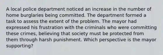 A local police department noticed an increase in the number of home burglaries being committed. The department formed a task to assess the extent of the problem. The mayor had expressed his frustration with the criminals who were committing these crimes, believing that society must be protected from them through harsh punishment. Which perspective is the mayor supporting?