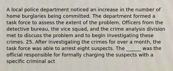 ​A local police department noticed an increase in the number of home burglaries being committed. The department formed a task force to assess the extent of the problem. Officers from the detective bureau, the vice squad, and the crime analysis division met to discuss the problem and to begin investigating these crimes. 25. After investigating the crimes for over a month, the task force was able to arrest eight suspects. The ______ was the official responsible for formally charging the suspects with a specific criminal act