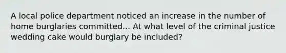 A local police department noticed an increase in the number of home burglaries committed... At what level of the criminal justice wedding cake would burglary be included?
