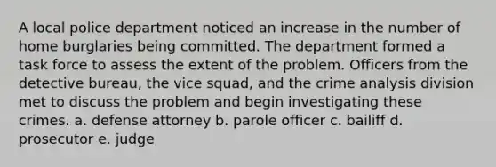 A local police department noticed an increase in the number of home burglaries being committed. The department formed a task force to assess the extent of the problem. Officers from the detective bureau, the vice squad, and the crime analysis division met to discuss the problem and begin investigating these crimes. a. ​defense attorney b. ​parole officer c. ​bailiff d. ​prosecutor e. ​judge