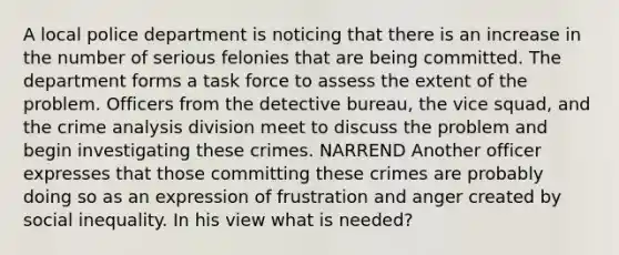 A local police department is noticing that there is an increase in the number of serious felonies that are being committed. The department forms a task force to assess the extent of the problem. Officers from the detective bureau, the vice squad, and the crime analysis division meet to discuss the problem and begin investigating these crimes. NARREND Another officer expresses that those committing these crimes are probably doing so as an expression of frustration and anger created by social inequality. In his view what is needed?