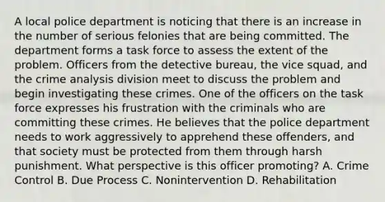 A local police department is noticing that there is an increase in the number of serious felonies that are being committed. The department forms a task force to assess the extent of the problem. Officers from the detective bureau, the vice squad, and the crime analysis division meet to discuss the problem and begin investigating these crimes. One of the officers on the task force expresses his frustration with the criminals who are committing these crimes. He believes that the police department needs to work aggressively to apprehend these offenders, and that society must be protected from them through harsh punishment. What perspective is this officer promoting? A. Crime Control B. Due Process C. Nonintervention D. Rehabilitation