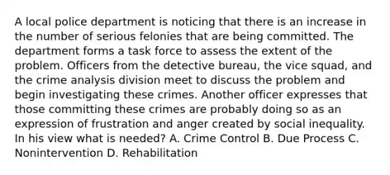 A local police department is noticing that there is an increase in the number of serious felonies that are being committed. The department forms a task force to assess the extent of the problem. Officers from the detective bureau, the vice squad, and the crime analysis division meet to discuss the problem and begin investigating these crimes. Another officer expresses that those committing these crimes are probably doing so as an expression of frustration and anger created by social inequality. In his view what is needed? A. Crime Control B. Due Process C. Nonintervention D. Rehabilitation