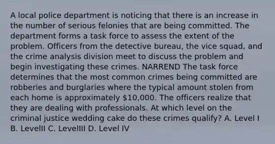 A local police department is noticing that there is an increase in the number of serious felonies that are being committed. The department forms a task force to assess the extent of the problem. Officers from the detective bureau, the vice squad, and the crime analysis division meet to discuss the problem and begin investigating these crimes. NARREND The task force determines that the most common crimes being committed are robberies and burglaries where the typical amount stolen from each home is approximately 10,000. The officers realize that they are dealing with professionals. At which level on the criminal justice wedding cake do these crimes qualify? A. Level I B. LevelII C. LevelIII D. Level IV