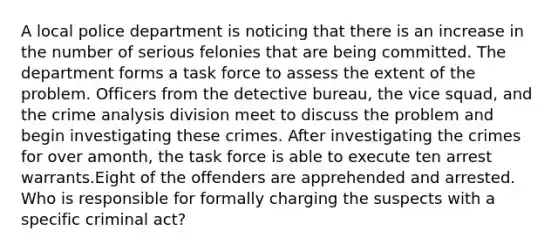 ​A local police department is noticing that there is an increase in the number of serious felonies that are being committed. The department forms a task force to assess the extent of the problem. Officers from the detective bureau, the vice squad, and the crime analysis division meet to discuss the problem and begin investigating these crimes. After investigating the crimes for over amonth, the task force is able to execute ten arrest warrants.Eight of the offenders are apprehended and arrested. Who is responsible for formally charging the suspects with a specific criminal act?