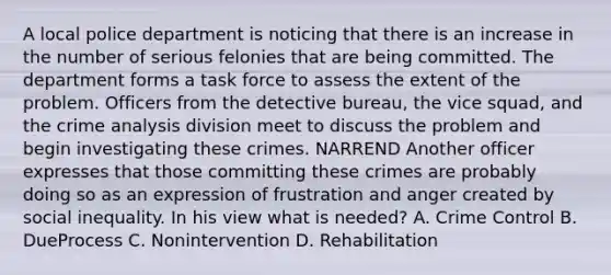 A local police department is noticing that there is an increase in the number of serious felonies that are being committed. The department forms a task force to assess the extent of the problem. Officers from the detective bureau, the vice squad, and the crime analysis division meet to discuss the problem and begin investigating these crimes. NARREND Another officer expresses that those committing these crimes are probably doing so as an expression of frustration and anger created by social inequality. In his view what is needed? A. Crime Control B. DueProcess C. Nonintervention D. Rehabilitation