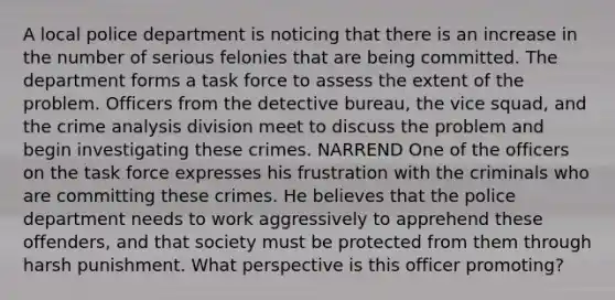 A local police department is noticing that there is an increase in the number of serious felonies that are being committed. The department forms a task force to assess the extent of the problem. Officers from the detective bureau, the vice squad, and the crime analysis division meet to discuss the problem and begin investigating these crimes. NARREND One of the officers on the task force expresses his frustration with the criminals who are committing these crimes. He believes that the police department needs to work aggressively to apprehend these offenders, and that society must be protected from them through harsh punishment. What perspective is this officer promoting?