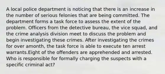 ​A local police department is noticing that there is an increase in the number of serious felonies that are being committed. The department forms a task force to assess the extent of the problem. Officers from the detective bureau, the vice squad, and the crime analysis division meet to discuss the problem and begin investigating these crimes. After investigating the crimes for over amonth, the task force is able to execute ten arrest warrants.Eight of the offenders are apprehended and arrested. Who is responsible for formally charging the suspects with a specific criminal act?​