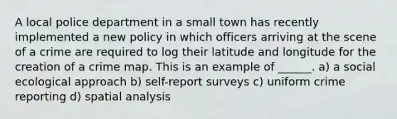 A local police department in a small town has recently implemented a new policy in which officers arriving at the scene of a crime are required to log their latitude and longitude for the creation of a crime map. This is an example of ______. a) a social ecological approach b) self-report surveys c) uniform crime reporting d) spatial analysis