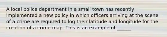 A local police department in a small town has recently implemented a new policy in which officers arriving at the scene of a crime are required to log their latitude and longitude for the creation of a crime map. This is an example of ______.