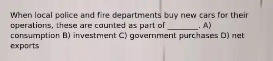 When local police and fire departments buy new cars for their operations, these are counted as part of ________. A) consumption B) investment C) government purchases D) net exports