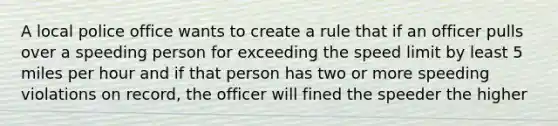 A local police office wants to create a rule that if an officer pulls over a speeding person for exceeding the speed limit by least 5 miles per hour and if that person has two or more speeding violations on record, the officer will fined the speeder the higher