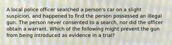 A local police officer searched a person's car on a slight suspicion, and happened to find the person possessed an illegal gun. The person never consented to a search, nor did the officer obtain a warrant. Which of the following might prevent the gun from being introduced as evidence in a trial?