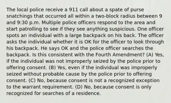 The local police receive a 911 call about a spate of purse snatchings that occurred all within a two-block radius between 9 and 9:30 p.m. Multiple police officers respond to the area and start patrolling to see if they see anything suspicious. One officer spots an individual with a large backpack on his back. The officer asks the individual whether it is OK for the officer to look through his backpack. He says OK and the police officer searches the backpack. Is this consistent with the Fourth Amendment? (A) Yes, if the individual was not improperly seized by the police prior to offering consent. (B) Yes, even if the individual was improperly seized without probable cause by the police prior to offering consent. (C) No, because consent is not a recognized exception to the warrant requirement. (D) No, because consent is only recognized for searches of a residence.