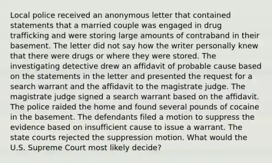 Local police received an anonymous letter that contained statements that a married couple was engaged in drug trafficking and were storing large amounts of contraband in their basement. The letter did not say how the writer personally knew that there were drugs or where they were stored. The investigating detective drew an affidavit of probable cause based on the statements in the letter and presented the request for a search warrant and the affidavit to the magistrate judge. The magistrate judge signed a search warrant based on the affidavit. The police raided the home and found several pounds of cocaine in the basement. The defendants filed a motion to suppress the evidence based on insufficient cause to issue a warrant. The state courts rejected the suppression motion. What would the U.S. Supreme Court most likely decide?