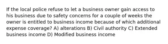 If the local police refuse to let a business owner gain access to his business due to safety concerns for a couple of weeks the owner is entitled to business income because of which additional expense coverage? A) alterations B) Civil authority C) Extended business income D) Modified business income