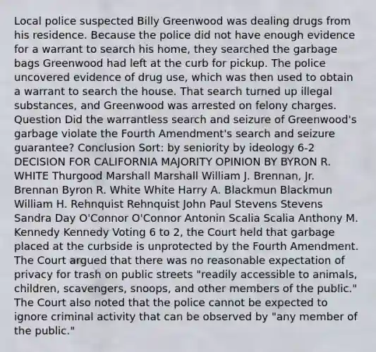 Local police suspected Billy Greenwood was dealing drugs from his residence. Because the police did not have enough evidence for a warrant to search his home, they searched the garbage bags Greenwood had left at the curb for pickup. The police uncovered evidence of drug use, which was then used to obtain a warrant to search the house. That search turned up illegal substances, and Greenwood was arrested on felony charges. Question Did the warrantless search and seizure of Greenwood's garbage violate the Fourth Amendment's search and seizure guarantee? Conclusion Sort: by seniority by ideology 6-2 DECISION FOR CALIFORNIA MAJORITY OPINION BY BYRON R. WHITE Thurgood Marshall Marshall William J. Brennan, Jr. Brennan Byron R. White White Harry A. Blackmun Blackmun William H. Rehnquist Rehnquist John Paul Stevens Stevens Sandra Day O'Connor O'Connor Antonin Scalia Scalia Anthony M. Kennedy Kennedy Voting 6 to 2, the Court held that garbage placed at the curbside is unprotected by the Fourth Amendment. The Court argued that there was no reasonable expectation of privacy for trash on public streets "readily accessible to animals, children, scavengers, snoops, and other members of the public." The Court also noted that the police cannot be expected to ignore criminal activity that can be observed by "any member of the public."