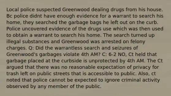 Local police suspected Greenwood dealing drugs from his house. Bc police didnt have enough evidence for a warrant to search his home, they searched the garbage bags he left out on the curb. Police uncovered evidence of the drugs use which was then used to obtain a warrant to search his home. The search turned up illegal substances and Greenwood was arrested on felony charges. Q: Did the warrantless search and seizures of Greenwood's garbages violate 4th AM? C: 6-2 NO, Ct held that garbage placed at the curbside is unprotected by 4th AM. The Ct argued that there was no reasonable expectation of privacy for trash left on public streets that is accessible to public. Also, ct noted that police cannot be expected to ignore criminal activity observed by any member of the public.