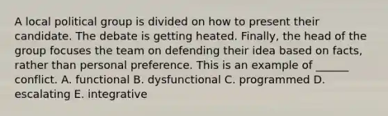 A local political group is divided on how to present their candidate. The debate is getting heated. Finally, the head of the group focuses the team on defending their idea based on facts, rather than personal preference. This is an example of ______ conflict. A. functional B. dysfunctional C. programmed D. escalating E. integrative