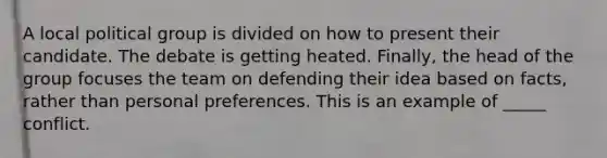 A local political group is divided on how to present their candidate. The debate is getting heated. Finally, the head of the group focuses the team on defending their idea based on facts, rather than personal preferences. This is an example of _____ conflict.