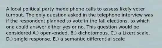 A local political party made phone calls to assess likely voter turnout. The only question asked in the telephone interview was if the respondent planned to vote in the fall elections, to which one could answer either yes or no. This question would be considered A.) open-ended. B.) dichotomous. C.) a Likert scale. D.) single response. E.) a semantic differential scale