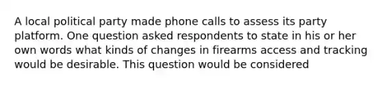 A local political party made phone calls to assess its party platform. One question asked respondents to state in his or her own words what kinds of changes in firearms access and tracking would be desirable. This question would be considered