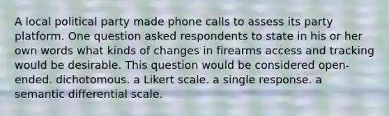 A local political party made phone calls to assess its party platform. One question asked respondents to state in his or her own words what kinds of changes in firearms access and tracking would be desirable. This question would be considered open-ended. dichotomous. a Likert scale. a single response. a semantic differential scale.