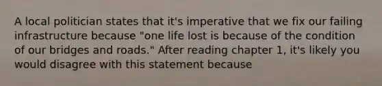 A local politician states that it's imperative that we fix our failing infrastructure because "one life lost is because of the condition of our bridges and roads." After reading chapter 1, it's likely you would disagree with this statement because