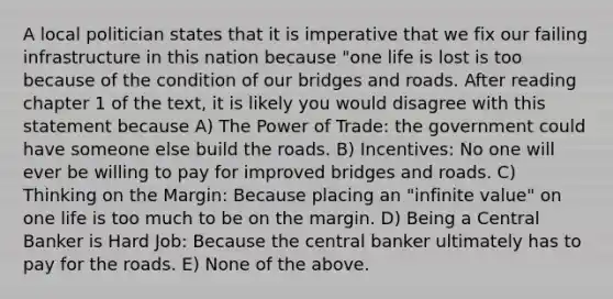 A local politician states that it is imperative that we fix our failing infrastructure in this nation because "one life is lost is too because of the condition of our bridges and roads. After reading chapter 1 of the text, it is likely you would disagree with this statement because A) The Power of Trade: the government could have someone else build the roads. B) Incentives: No one will ever be willing to pay for improved bridges and roads. C) Thinking on the Margin: Because placing an "infinite value" on one life is too much to be on the margin. D) Being a Central Banker is Hard Job: Because the central banker ultimately has to pay for the roads. E) None of the above.