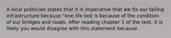 A local politician states that it is imperative that we fix our failing infrastructure because "one life lost is because of the condition of our bridges and roads. After reading chapter 1 of the text, it is likely you would disagree with this statement because