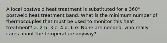 A local postweld heat treatment is substituted for a 360° postweld heat treatment band. What is the minimum number of thermocouples that must be used to monitor this heat treatment? a. 2 b. 3 c. 4 d. 6 e. None are needed, who really cares about the temperature anyway?