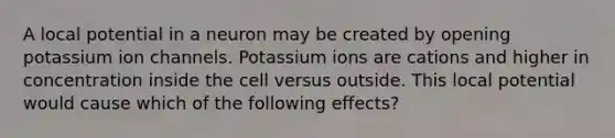 A local potential in a neuron may be created by opening potassium ion channels. Potassium ions are cations and higher in concentration inside the cell versus outside. This local potential would cause which of the following effects?