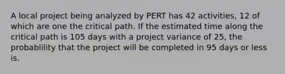 A local project being analyzed by PERT has 42 activities, 12 of which are one the critical path. If the estimated time along the critical path is 105 days with a project variance of 25, the probablility that the project will be completed in 95 days or less is.