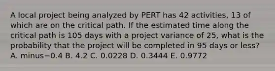 A local project being analyzed by PERT has 42​ activities, 13 of which are on the critical path. If the estimated time along the critical path is 105 days with a project variance of​ 25, what is the probability that the project will be completed in 95 days or​ less? A. minus−0.4 B. 4.2 C. 0.0228 D. 0.3444 E. 0.9772