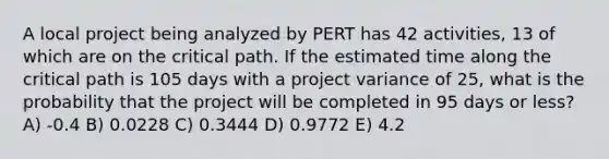 A local project being analyzed by PERT has 42 activities, 13 of which are on the critical path. If the estimated time along the critical path is 105 days with a project variance of 25, what is the probability that the project will be completed in 95 days or less? A) -0.4 B) 0.0228 C) 0.3444 D) 0.9772 E) 4.2