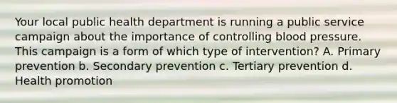 Your local public health department is running a public service campaign about the importance of controlling blood pressure. This campaign is a form of which type of intervention? A. Primary prevention b. Secondary prevention c. Tertiary prevention d. Health promotion