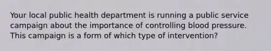 Your local public health department is running a public service campaign about the importance of controlling blood pressure. This campaign is a form of which type of intervention?