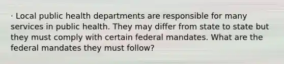 · Local public health departments are responsible for many services in public health. They may differ from state to state but they must comply with certain federal mandates. What are the federal mandates they must follow?