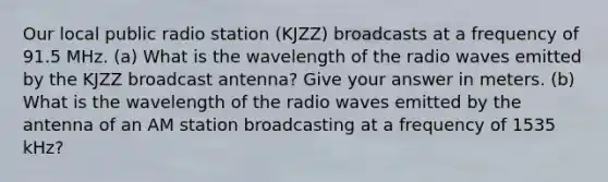 Our local public radio station (KJZZ) broadcasts at a frequency of 91.5 MHz. (a) What is the wavelength of the radio waves emitted by the KJZZ broadcast antenna? Give your answer in meters. (b) What is the wavelength of the radio waves emitted by the antenna of an AM station broadcasting at a frequency of 1535 kHz?