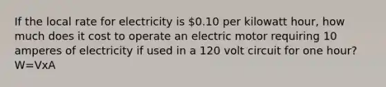 If the local rate for electricity is 0.10 per kilowatt hour, how much does it cost to operate an electric motor requiring 10 amperes of electricity if used in a 120 volt circuit for one hour? W=VxA