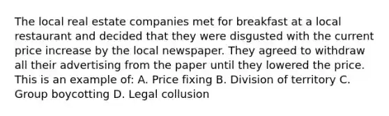 The local real estate companies met for breakfast at a local restaurant and decided that they were disgusted with the current price increase by the local newspaper. They agreed to withdraw all their advertising from the paper until they lowered the price. This is an example of: A. Price fixing B. Division of territory C. Group boycotting D. Legal collusion