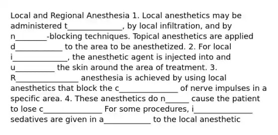 Local and Regional Anesthesia 1. Local anesthetics may be administered t______________, by local infiltration, and by n________-blocking techniques. Topical anesthetics are applied d____________ to the area to be anesthetized. 2. For local i______________, the anesthetic agent is injected into and u__________ the skin around the area of treatment. 3. R________________ anesthesia is achieved by using local anesthetics that block the c_______________ of nerve impulses in a specific area. 4. These anesthetics do n______ cause the patient to lose c_______________ For some procedures, i_______________ sedatives are given in a____________ to the local anesthetic