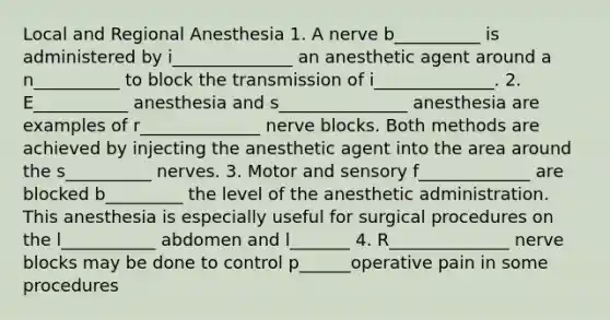 Local and Regional Anesthesia 1. A nerve b__________ is administered by i______________ an anesthetic agent around a n__________ to block the transmission of i______________. 2. E___________ anesthesia and s_______________ anesthesia are examples of r______________ nerve blocks. Both methods are achieved by injecting the anesthetic agent into the area around the s__________ nerves. 3. Motor and sensory f_____________ are blocked b_________ the level of the anesthetic administration. This anesthesia is especially useful for surgical procedures on the l___________ abdomen and l_______ 4. R______________ nerve blocks may be done to control p______operative pain in some procedures