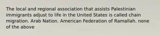 The local and regional association that assists Palestinian immigrants adjust to life in the United States is called chain migration. Arab Nation. American Federation of Ramallah. none of the above