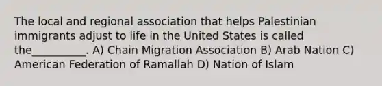 The local and regional association that helps Palestinian immigrants adjust to life in the United States is called the__________. A) Chain Migration Association B) Arab Nation C) American Federation of Ramallah D) Nation of Islam