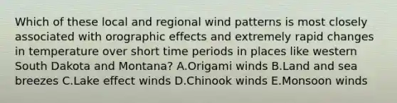 Which of these local and regional wind patterns is most closely associated with orographic effects and extremely rapid changes in temperature over short time periods in places like western South Dakota and Montana? A.Origami winds B.Land and sea breezes C.Lake effect winds D.Chinook winds E.Monsoon winds