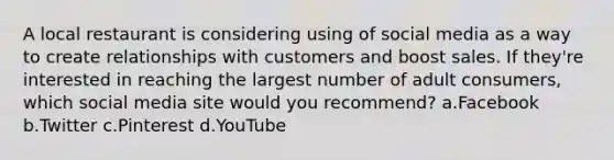 A local restaurant is considering using of social media as a way to create relationships with customers and boost sales. If they're interested in reaching the largest number of adult consumers, which social media site would you recommend? a.Facebook b.Twitter c.Pinterest d.YouTube