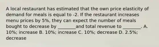 A local restaurant has estimated that the own price elasticity of demand for meals is equal to -2. If the restaurant increases menu prices by 5%, they can expect the number of meals bought to decrease by ________and total revenue to ________. A. 10%; increase B. 10%; increase C. 10%; decrease D. 2.5%; decrease